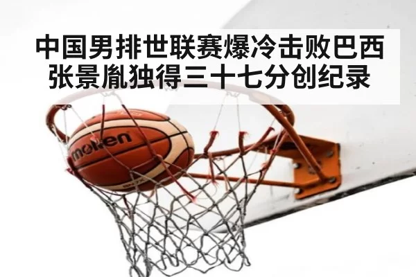 中国男排世联赛爆冷击败巴西张景胤独得三十七分创纪录