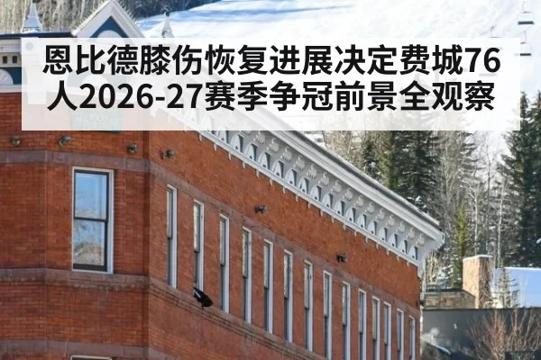 恩比德膝伤恢复进展决定费城76人2026-27赛季争冠前景全观察